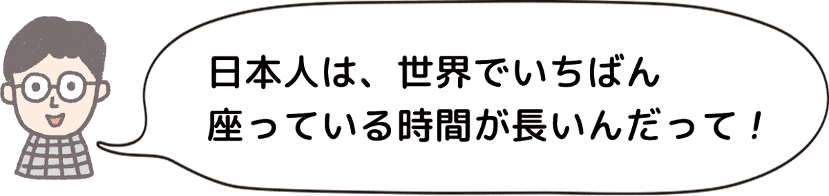 日本人は、世界でいちばん座っている時間が長いんだって！