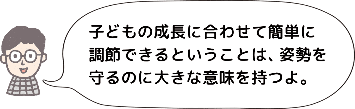 子どもの成長に合わせて簡単に調節できるということは、姿勢を守るのに大きな意味を持つよ。